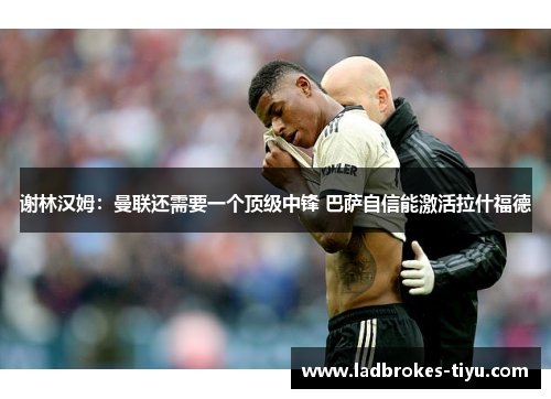 谢林汉姆：曼联还需要一个顶级中锋 巴萨自信能激活拉什福德
